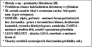 Textov pole: * Hvzdy a my - pednky Hvzdrny HK
* Prohlen slunce dalekohledem hvzdrny s vkladem
* III. ronk soute kol v cestovnm ruchu: Svt pat    
   nm  (i pro veejnost)
* DDM HK - ipky, potae - monost hran potaovch   
   her, keramika - prce s keramickou hlnou, drtkovn    
   kamnk, vstavka dtskch prac, autodrha TAMYA -  
   monost zvodn dt, sout v poznvn prodnin
* LEGO HRTKY - ukzky LEGA stavebnic a monost   
   hran si
* Ukzky vrobk vystavujcch kol (mdn pehldky atd.)
