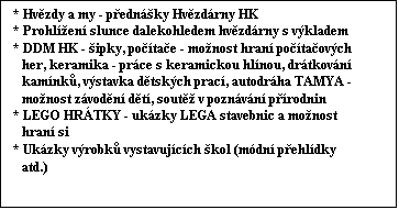 Textov pole: * Hvzdy a my - pednky Hvzdrny HK
* Prohlen slunce dalekohledem hvzdrny s vkladem
* DDM HK - ipky, potae - monost hran potaovch   
   her, keramika - prce s keramickou hlnou, drtkovn    
   kamnk, vstavka dtskch prac, autodrha TAMYA -  
   monost zvodn dt, sout v poznvn prodnin
* LEGO HRTKY - ukzky LEGA stavebnic a monost   
   hran si
* Ukzky vrobk vystavujcch kol (mdn pehldky   
   atd.)
